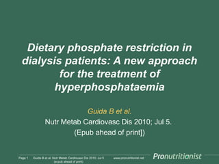 www.pronutritionist.net
Dietary phosphate restriction in
dialysis patients: A new approach
for the treatment of
hyperphosphataemia
Guida B et al.
Nutr Metab Cardiovasc Dis 2010; Jul 5.
(Epub ahead of print])
Page 1 Guida B et al. Nutr Metab Cardiovasc Dis 2010; Jul 5
(e-pub ahead of print)
 