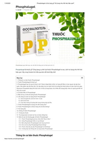 11/5/2020 Phosphalugel có tác dụng gì? Sử dụng như thế nào hiệu quả?
https://canets.com/phosphalugel/ 1/7
Phosphalugel
Phosphalugel là thuốc gì? Công dụng cụ thể của thuốc Phosphalugel ra sao, cách sử dụng như thế nào
hiệu quả. Hãy cùng Canets tìm hiểu qua bài viết dưới đây nhé!
Thông tin cơ bản thuốc Phosphalugel
By Lee taif - 11 Tháng Năm, 2020
Phosphalugel giúp khắc phục các vấn đề do lượng aixt dư thừa quá mức (1)
Mục lục
1. Thông tin cơ bản thuốc Phosphalugel
2. Thuốc Phosphalugel là thuốc gì?
3. Phosphalugel hay còn gọi là thuốc chữ P được nhập khẩu từ Đức sử dụng để điều trị trào ngược dạ dày thực
quản. Sản phẩm này đã được Bộ Y tế cấp phép cho lưu hành trên thị trường bởi thành phần an toàn, lành tính giàu
Aluminum Phosphate dạng hỗn dịch nên có thể sử dụng được cho nhiều đối tượng khác nhau từ người già đến trẻ
nhỏ, trẻ sơ sinh.
4. Chỉ định điều trị Phosphalugel
5. Một số lưu ý trước khi dùng thuốc Phosphalugel
6. Liều dùng và cách sử dụng thuốc Phosphalugel
6.1. Đối với người lớn và trẻ em trên 12 tuổi
6.2. Đối với trẻ nhỏ
6.3. Các triệu chứng và hướng dẫn trong trường hợp quá liều
7. Thuốc Phosphalugel sử dụng cho đối tượng nào?
8. Thuốc Phosphalugel có được dùng cho bà bầu không?
9. Tác dụng phụ
10. Chống chỉ định Phosphalugel
11. Tương tác thuốc
12. Tác dụng dược lý, dược lực học và dược động học
13. Một số câu hỏi thường gặp về thuốc Phosphalugel
13.1. Thuốc Phosphalugel giá bao nhiêu tiền? Mua ở đâu?
13.2. Uống Phosphalugel nhiều có sao không?
13.3. Nên uống thuốc Phosphalugel trước hay sau khi ăn
13.4. Cho con bú uống Phosphalugel được không?
13.5. Thuốc chữa đau dạ dày Phosphalugel có tốt không?
13.6. Trường hợp nào không nên sử dụng thuốc Phosphalugel

 