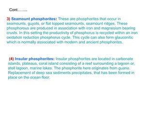 (4) Insular phosphorites: Insular phosphorites are located in carbonate
islands, plateaus, coral island consisting of a reef surrounding a lagoon or,
atoll lagoon, marine lakes. The phosphorite here originates from guano.
Replacement of deep sea sediments precipitates, that has been formed in
place on the ocean floor.
3) Seamount phosphorites: These are phosphorites that occur in
seamounts, guyots, or flat topped seamounts, seamount ridges. These
phosphorous are produced in association with iron and magnesium bearing
crusts. In this setting the productivity of phosphorus is recycled within an iron
oxidation reduction phosphorus cycle. This cycle can also form glauconitic
which is normally associated with modern and ancient phosphorites.
Cont……..
 