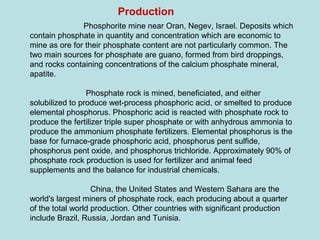 Phosphorite mine near Oran, Negev, Israel. Deposits which
contain phosphate in quantity and concentration which are economic to
mine as ore for their phosphate content are not particularly common. The
two main sources for phosphate are guano, formed from bird droppings,
and rocks containing concentrations of the calcium phosphate mineral,
apatite.
Phosphate rock is mined, beneficiated, and either
solubilized to produce wet-process phosphoric acid, or smelted to produce
elemental phosphorus. Phosphoric acid is reacted with phosphate rock to
produce the fertilizer triple super phosphate or with anhydrous ammonia to
produce the ammonium phosphate fertilizers. Elemental phosphorus is the
base for furnace-grade phosphoric acid, phosphorus pent sulfide,
phosphorus pent oxide, and phosphorus trichloride. Approximately 90% of
phosphate rock production is used for fertilizer and animal feed
supplements and the balance for industrial chemicals.
China, the United States and Western Sahara are the
world's largest miners of phosphate rock, each producing about a quarter
of the total world production. Other countries with significant production
include Brazil, Russia, Jordan and Tunisia.
Production
 