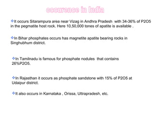 It occurs Sitarampura area near Vizag in Andhra Pradesh with 34-36% of P2O5
in the pegmatite host rock. Here 10,50,000 tones of apatite is available .
In Bihar phosphates occurs has magnetite apatite bearing rocks in
Singhubhum district.
In Rajasthan it occurs as phosphate sandstone with 15% of P2O5 at
Udaipur district.
In Tamilnadu is famous for phosphate nodules that contains
26%P2O5.
It also occurs in Karnataka , Orissa, Uttrapradesh, etc.
 