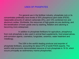 For general use in the fertilizer industry, phosphate rock or its
concentrates preferably have levels of 30% phosphorus pent oxide (P2O5),
reasonable amounts of calcium carbonate (5%), and <4% combined iron and
aluminum oxides. Worldwide, the resources of high-grade ore are declining, and
the beneficiation of lower grade ores by washing, flotation and calcining is
becoming more widespread.
In addition to phosphate fertilizers for agriculture, phosphorus
from rock phosphate is also used in animal feed supplements, food preservatives,
anti-corrosion agents, cosmetics, fungicides, ceramics, water treatment and
metallurgy.
The USA is the world's leading producer and exporter of
phosphate fertilizers, accounting for about 37% of world P2O5 exports. The
world’s total economic demonstrated resource of rock phosphate is 18 Gt, which
occurs principally as sedimentary marine phosphorites.
USES OF PHASPATES
 