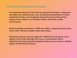 The extensive deposits of the Permian phosphoria formation of Montana
and Idaho, the vast Moroccan ores, the Miocene phosphates of Florida
and North Carolina, and phosphatic sediments forming today off the
coasts of Peru, Mexico, and Southern Africa, all formed in shelf
environments.
World phosphate production in 2009 was 159Mt. Largest producers were
China, USA, Morocco, western shara and Russia
Phosphate reserves are very large with 16000 Mt and shared by many
regions of the world, although 40% occur in northwestern Africa.
Additional very large potential phosphate resources are known in offshore
regions of Namibia and Mexico.
WORLD FAMOUS PHOSPATIC DEPOSITES
 