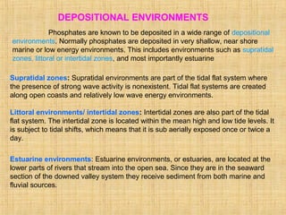 DEPOSITIONAL ENVIRONMENTS
Phosphates are known to be deposited in a wide range of depositional
environments. Normally phosphates are deposited in very shallow, near shore
marine or low energy environments. This includes environments such as supratidal
zones, littoral or intertidal zones, and most importantly estuarine
Supratidal zones: Supratidal environments are part of the tidal flat system where
the presence of strong wave activity is nonexistent. Tidal flat systems are created
along open coasts and relatively low wave energy environments.
Littoral environments/ intertidal zones: Intertidal zones are also part of the tidal
flat system. The intertidal zone is located within the mean high and low tide levels. It
is subject to tidal shifts, which means that it is sub aerially exposed once or twice a
day.
Estuarine environments: Estuarine environments, or estuaries, are located at the
lower parts of rivers that stream into the open sea. Since they are in the seaward
section of the downed valley system they receive sediment from both marine and
fluvial sources.
 