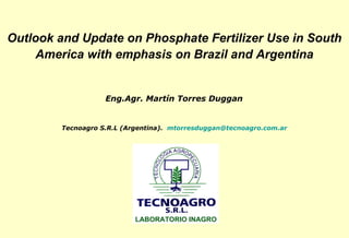 Outlook and Update on Phosphate Fertilizer Use in South
    America with emphasis on Brazil and Argentina


                   Eng.Agr. Martín Torres Duggan


        Tecnoagro S.R.L (Argentina). mtorresduggan@tecnoagro.com.ar
 