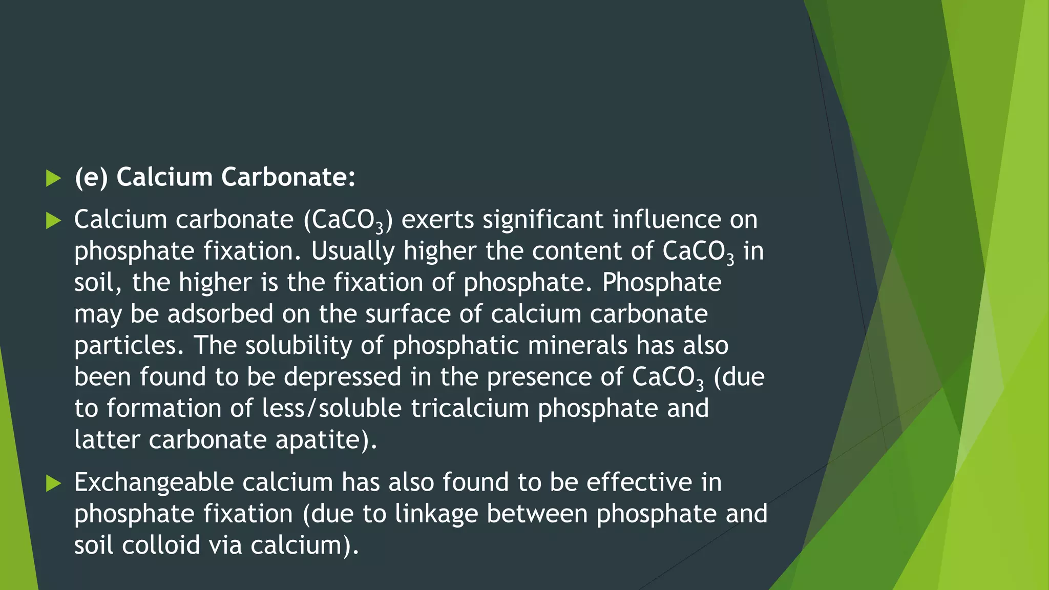 (e) Calcium Carbonate:
 Calcium carbonate (CaCO3) exerts significant influence on
phosphate fixation. Usually higher the content of CaCO3 in
soil, the higher is the fixation of phosphate. Phosphate
may be adsorbed on the surface of calcium carbonate
particles. The solubility of phosphatic minerals has also
been found to be depressed in the presence of CaCO3 (due
to formation of less/soluble tricalcium phosphate and
latter carbonate apatite).
 Exchangeable calcium has also found to be effective in
phosphate fixation (due to linkage between phosphate and
soil colloid via calcium).
 