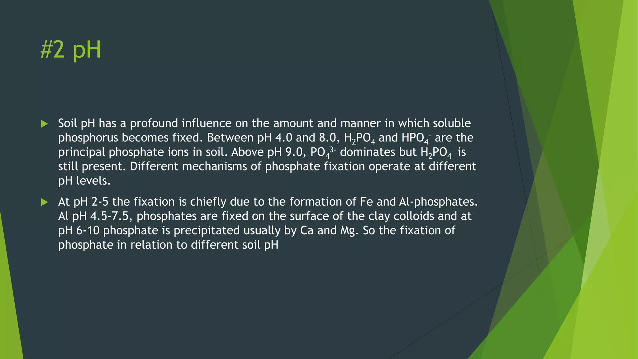 #2 pH
 Soil pH has a profound influence on the amount and manner in which soluble
phosphorus becomes fixed. Between pH 4.0 and 8.0, H2PO4 and HPO4
– are the
principal phosphate ions in soil. Above pH 9.0, PO4
3- dominates but H2PO4
– is
still present. Different mechanisms of phosphate fixation operate at different
pH levels.
 At pH 2-5 the fixation is chiefly due to the formation of Fe and Al-phosphates.
Al pH 4.5-7.5, phosphates are fixed on the surface of the clay colloids and at
pH 6-10 phosphate is precipitated usually by Ca and Mg. So the fixation of
phosphate in relation to different soil pH
 