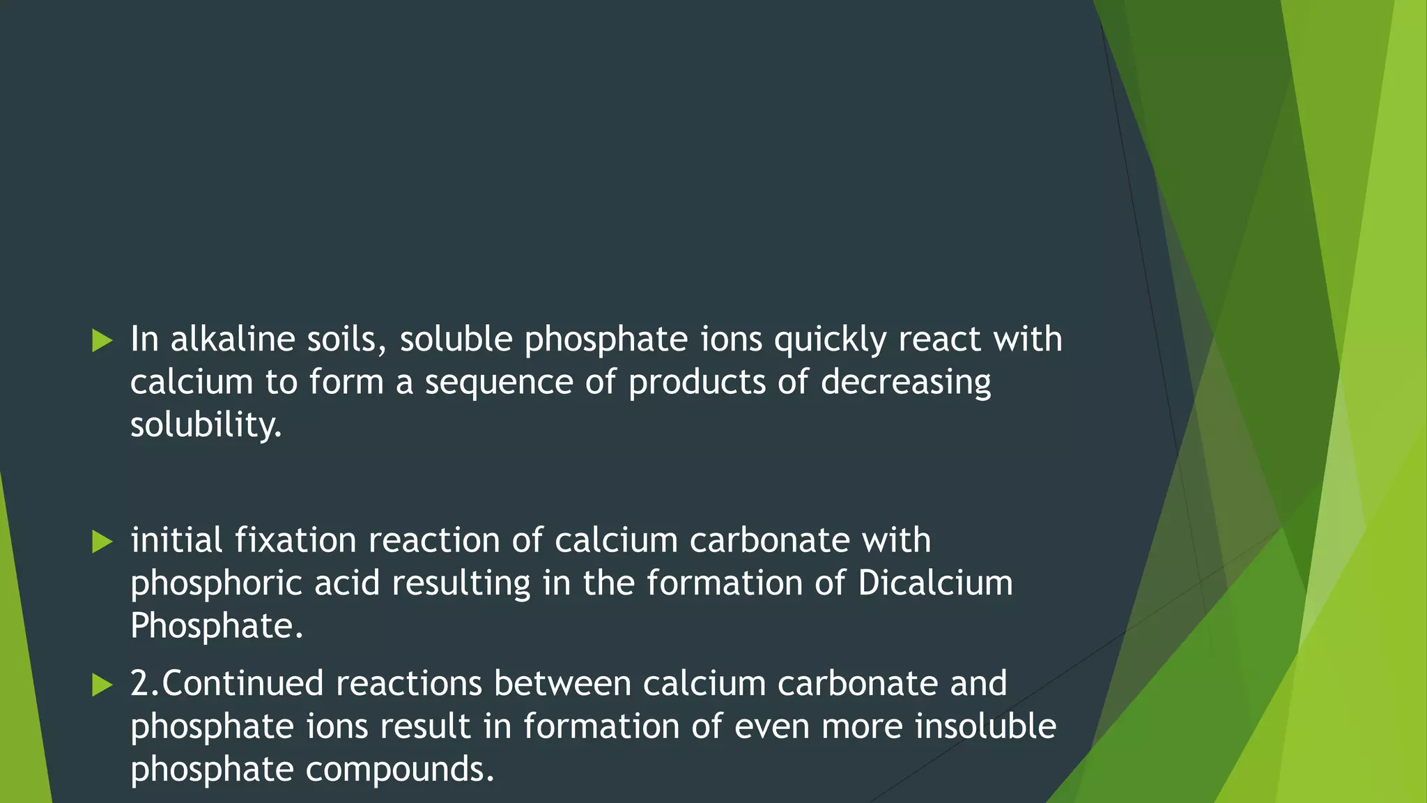  In alkaline soils, soluble phosphate ions quickly react with
calcium to form a sequence of products of decreasing
solubility.
 initial fixation reaction of calcium carbonate with
phosphoric acid resulting in the formation of Dicalcium
Phosphate.
 2.Continued reactions between calcium carbonate and
phosphate ions result in formation of even more insoluble
phosphate compounds.
 