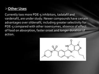 Other Uses
Currently two more PDE-5 inhibitors, tadalafil and
vardenafil, are under study. Newer compounds have certain
advantages over sildenafil, including greater selectivity for
PDE-5 compared with other isoenzymes, absence of effect
of food on absorption, faster onset and longer duration of
action.
 