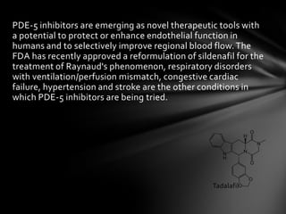 PDE-5 inhibitors are emerging as novel therapeutic tools with
a potential to protect or enhance endothelial function in
humans and to selectively improve regional blood flow.The
FDA has recently approved a reformulation of sildenafil for the
treatment of Raynaud's phenomenon, respiratory disorders
with ventilation/perfusion mismatch, congestive cardiac
failure, hypertension and stroke are the other conditions in
which PDE-5 inhibitors are being tried.
Tadalafil
 