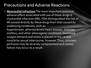 Myocardial infraction The most important potential
adverse effect associated with use of these drugs is
myocardial infarction (MI). FDA distinguished the risk of
MI caused directly by these drugs from that caused by
underlying conditions, such as
hypertension, atherosclerotic heart disease, diabetes
mellitus, and other atherogenic conditions. Increased
oxygen demand and stress is placed on the cardiac
muscle by sexual intercourse, however.Thus, coronary
perfusion may be severely compromised and cardiac
failure may occur as a result.
Precautions and Adverse Reactions
 
