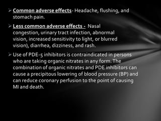 Common adverse effects- Headache, flushing, and
stomach pain.
Less common adverse effects - Nasal
congestion, urinary tract infection, abnormal
vision, increased sensitivity to light, or blurred
vision), diarrhea, dizziness, and rash.
Use of PDE-5 inhibitors is contraindicated in persons
who are taking organic nitrates in any form.The
combination of organic nitrates and PDE inhibitors can
cause a precipitous lowering of blood pressure (BP) and
can reduce coronary perfusion to the point of causing
MI and death.
 