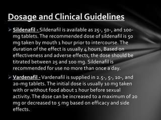 Sildenafil - Sildenafil is available as 25-, 50-, and 100-
mg tablets. The recommended dose of sildenafil is 50
mg taken by mouth 1 hour prior to intercourse. The
duration of the effect is usually 4 hours, Based on
effectiveness and adverse effects, the dose should be
titrated between 25 and 100 mg. Sildenafil is
recommended for use no more than once a day.
Vardenafil - Vardenafil is supplied in 2.5-, 5-, 10-, and
20-mg tablets. The initial dose is usually 10 mg taken
with or without food about 1 hour before sexual
activity. The dose can be increased to a maximum of 20
mg or decreased to 5 mg based on efficacy and side
effects.
Dosage and Clinical Guidelines
 