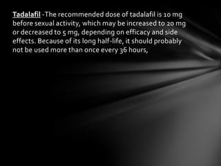 Tadalafil -The recommended dose of tadalafil is 10 mg
before sexual activity, which may be increased to 20 mg
or decreased to 5 mg, depending on efficacy and side
effects. Because of its long half-life, it should probably
not be used more than once every 36 hours,
 