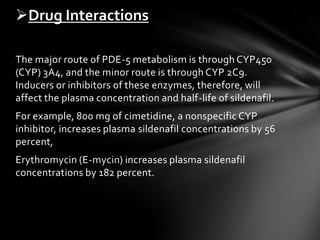 The major route of PDE-5 metabolism is through CYP450
(CYP) 3A4, and the minor route is through CYP 2C9.
Inducers or inhibitors of these enzymes, therefore, will
affect the plasma concentration and half-life of sildenafil.
For example, 800 mg of cimetidine, a nonspecific CYP
inhibitor, increases plasma sildenafil concentrations by 56
percent,
Erythromycin (E-mycin) increases plasma sildenafil
concentrations by 182 percent.
Drug Interactions
 