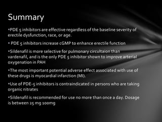 PDE 5 inhibitors are effective regardless of the baseline severity of
erectile dysfunction, race, or age.
 PDE 5 inhibitors increase cGMP to enhance erectile function
Sildenafil is more selective for pulmonary circultaion than
vardenafil, and is the only PDE 5 inhibitor shown to improve arterial
oxygenation in PAH
The most important potential adverse effect associated with use of
these drugs is myocardial infarction (MI).
Use of PDE-5 inhibitors is contraindicated in persons who are taking
organic nitrates
Sildenafil is recommended for use no more than once a day. Dosage
is between 25 mg 100mg
Summary
 