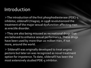 The introduction of the first phosphodiesterase (PDE)-5
inhibitor, sildenafil (Viagra), in 1998 revolutionized the
treatment of the major sexual dysfunction affecting men
as erectile disorder.
They are also being misused as recreational drugs that
are believed to enhance sexual performance.These drugs
have been used by more than 20 million men, if not
more, around the world.
 Sildenafil was originally developed to treat angina
pectoris but later on was recognized as novel treatment
option for impotence.To date, sildenafil has been the
most extensively studied PDE-5 inhibitor.
Introduction
 