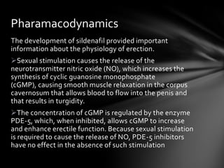 The development of sildenafil provided important
information about the physiology of erection.
Sexual stimulation causes the release of the
neurotransmitter nitric oxide (NO), which increases the
synthesis of cyclic guanosine monophosphate
(cGMP), causing smooth muscle relaxation in the corpus
cavernosum that allows blood to flow into the penis and
that results in turgidity.
The concentration of cGMP is regulated by the enzyme
PDE-5, which, when inhibited, allows cGMP to increase
and enhance erectile function. Because sexual stimulation
is required to cause the release of NO, PDE-5 inhibitors
have no effect in the absence of such stimulation
Pharamacodynamics
 