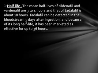 Half life -The mean half-lives of sildenafil and
vardenafil are 3 to 4 hours and that of tadalafil is
about 18 hours. Tadalafil can be detected in the
bloodstream 5 days after ingestion, and because
of its long half-life, it has been marketed as
effective for up to 36 hours.
 