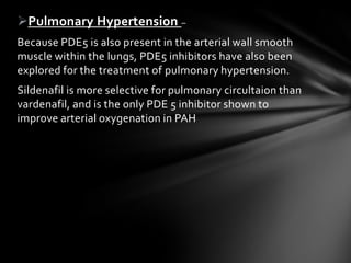 Pulmonary Hypertension –
Because PDE5 is also present in the arterial wall smooth
muscle within the lungs, PDE5 inhibitors have also been
explored for the treatment of pulmonary hypertension.
Sildenafil is more selective for pulmonary circultaion than
vardenafil, and is the only PDE 5 inhibitor shown to
improve arterial oxygenation in PAH
 