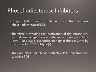• Drugs that block subtypes of the enzyme
phosphodiesterase (PDE).
• Therefore preventing the inactivation of the intracellular
second messengers cyclic adenosine monophosphate
(cAMP) and cyclic guanosine monophosphate (cGMP) by
the respective PDE subtype(s).
• They are classified into non-selective PDE inhibitors and
selective PDE.
 