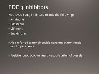 Approved PDE3 inhibitors include the following:
• Amrinone
• Cilostazol
• Milrinone
• Enoximone
• Also referred as nonglycoside nonsympathomimetic
ionotropic agents.
• Positive ionotropic on heart, vasodilatation of vessels.
 