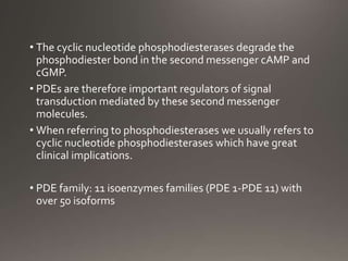 • The cyclic nucleotide phosphodiesterases degrade the
phosphodiester bond in the second messenger cAMP and
cGMP.
• PDEs are therefore important regulators of signal
transduction mediated by these second messenger
molecules.
• When referring to phosphodiesterases we usually refers to
cyclic nucleotide phosphodiesterases which have great
clinical implications.
• PDE family: 11 isoenzymes families (PDE 1-PDE 11) with
over 50 isoforms
 