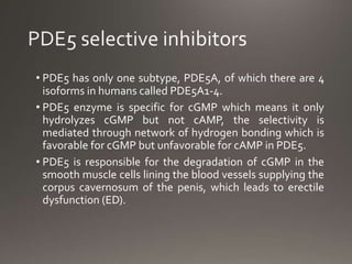 • PDE5 has only one subtype, PDE5A, of which there are 4
isoforms in humans called PDE5A1-4.
• PDE5 enzyme is specific for cGMP which means it only
hydrolyzes cGMP but not cAMP, the selectivity is
mediated through network of hydrogen bonding which is
favorable for cGMP but unfavorable for cAMP in PDE5.
• PDE5 is responsible for the degradation of cGMP in the
smooth muscle cells lining the blood vessels supplying the
corpus cavernosum of the penis, which leads to erectile
dysfunction (ED).
 