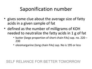 Saponification number
• gives some clue about the average size of fatty
  acids in a given sample of fat
• defined as the number of milligrams of KOH
  needed to neutralize the fatty acids in 1 g of fat
     • butter (large proportion of short chain FAs) sap. no. 220 –
       230
     • oleomargarine (long chain FAs) sap. No is 195 or less




 SELF RELIANCE FOR BETTER TOMORROW
 