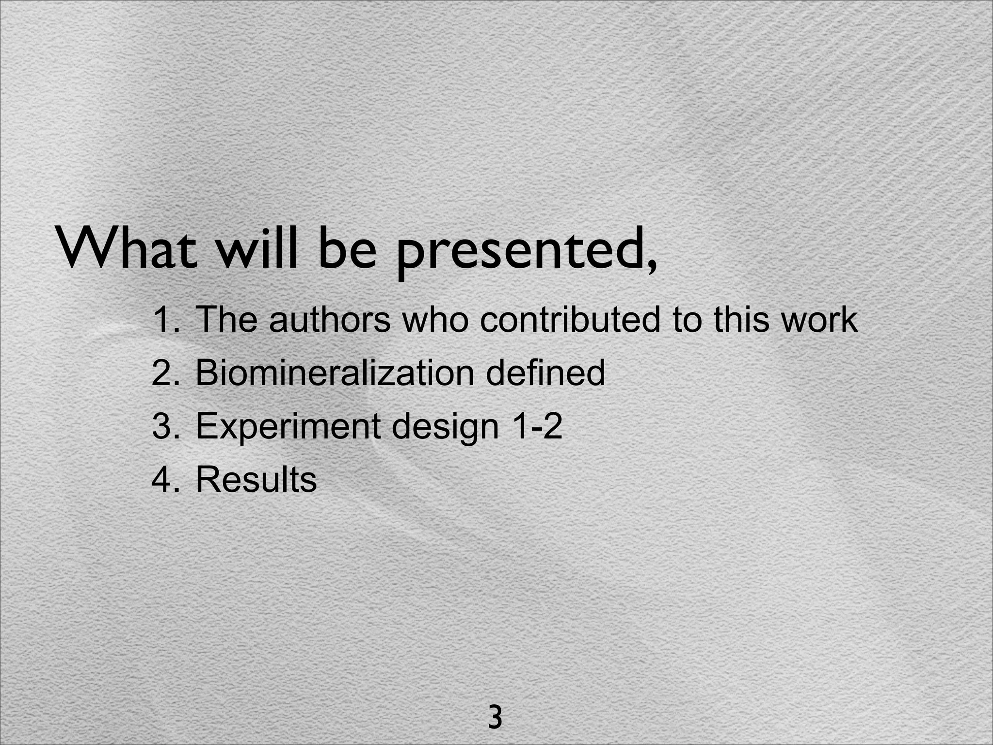 What will be presented,
   1.   The authors who contributed to this work
   2.   Biomineralization defined
   3.   Experiment design 1-2
   4.   Results




                         3
 