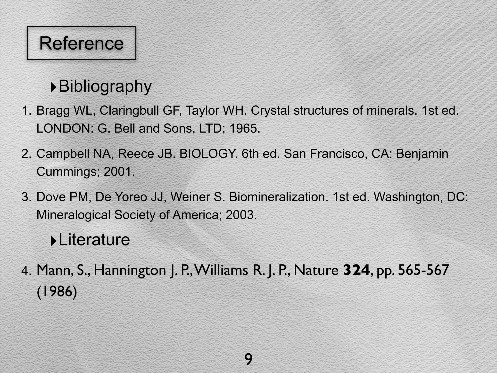 Reference

       ‣Bibliography
1. Bragg WL, Claringbull GF, Taylor WH. Crystal structures of minerals. 1st ed.
   LONDON: G. Bell and Sons, LTD; 1965.

2. Campbell NA, Reece JB. BIOLOGY. 6th ed. San Francisco, CA: Benjamin
   Cummings; 2001.

3. Dove PM, De Yoreo JJ, Weiner S. Biomineralization. 1st ed. Washington, DC:
   Mineralogical Society of America; 2003.

       ‣Literature
4.   Mann, S., Hannington J. P., Williams R. J. P., Nature 324, pp. 565-567
     (1986)



                                        9
 