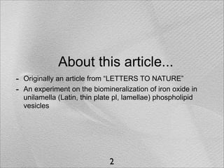 About this article...
-   Originally an article from “LETTERS TO NATURE”
-   An experiment on the biomineralization of iron oxide in
    unilamella (Latin, thin plate pl, lamellae) phospholipid
    vesicles




                               2
 