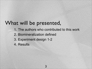 What will be presented,
   1.   The authors who contributed to this work
   2.   Biomineralization defined
   3.   Experiment design 1-2
   4.   Results




                         3
 