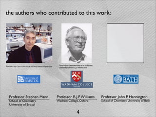 the authors who contributed to this work:




                                                             Source: http://www.wadham.ox.ac.uk/fellows-
Sources: http://www.chm.bris.ac.uk/inorg/mann/webpage.htm
                                                             staff/staff/professor-r.j.p.-williams.html




    Professor Stephen Mann                                  Professor R.J.P. Williams                      Professor John P. Hannington
    School of Chemistry,                                    Wadham College, Oxford                         School of Chemistry, University of Bath
    University of Bristol

                                                                                   4
 