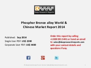 Phosphor Bronze alloy World &
Chinese Market Report 2014
Order this report by calling
+1 888 391 5441 or Send an email
to sales@deepresearchreports.com
with your contact details and
questions if any.
1© deepresearchreports.com Contact sales@deepresearchreports.com
Published: Sep 2014
Single User PDF: US$ 2200
Corporate User PDF: US$ 4400
 