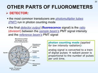 20

OTHER PARTS OF FLUOROMETERS
 DETECTOR:
 the most common transducers are photomultiplier tubes
(PMT) run in photon counting mode

 the final detector output (fluorescence signal) is the ratio
(division!) between the sample beam’s PMT signal intensity
and the reference beam’s PMT signal
photon counting mode (applied
for low intensity radiation):
analog signal is converted to a train
of digital pulses  radiant power is
proportional to the number of pulses
per unit time.

 