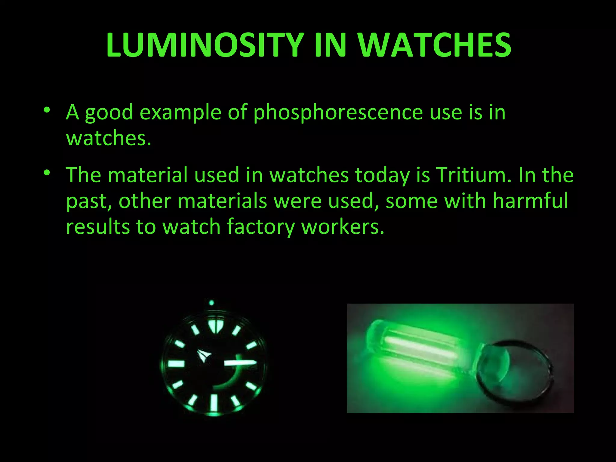 LUMINOSITY IN WATCHES
• A good example of phosphorescence use is in
watches.
• The material used in watches today is Tritium. In the
past, other materials were used, some with harmful
results to watch factory workers.
 