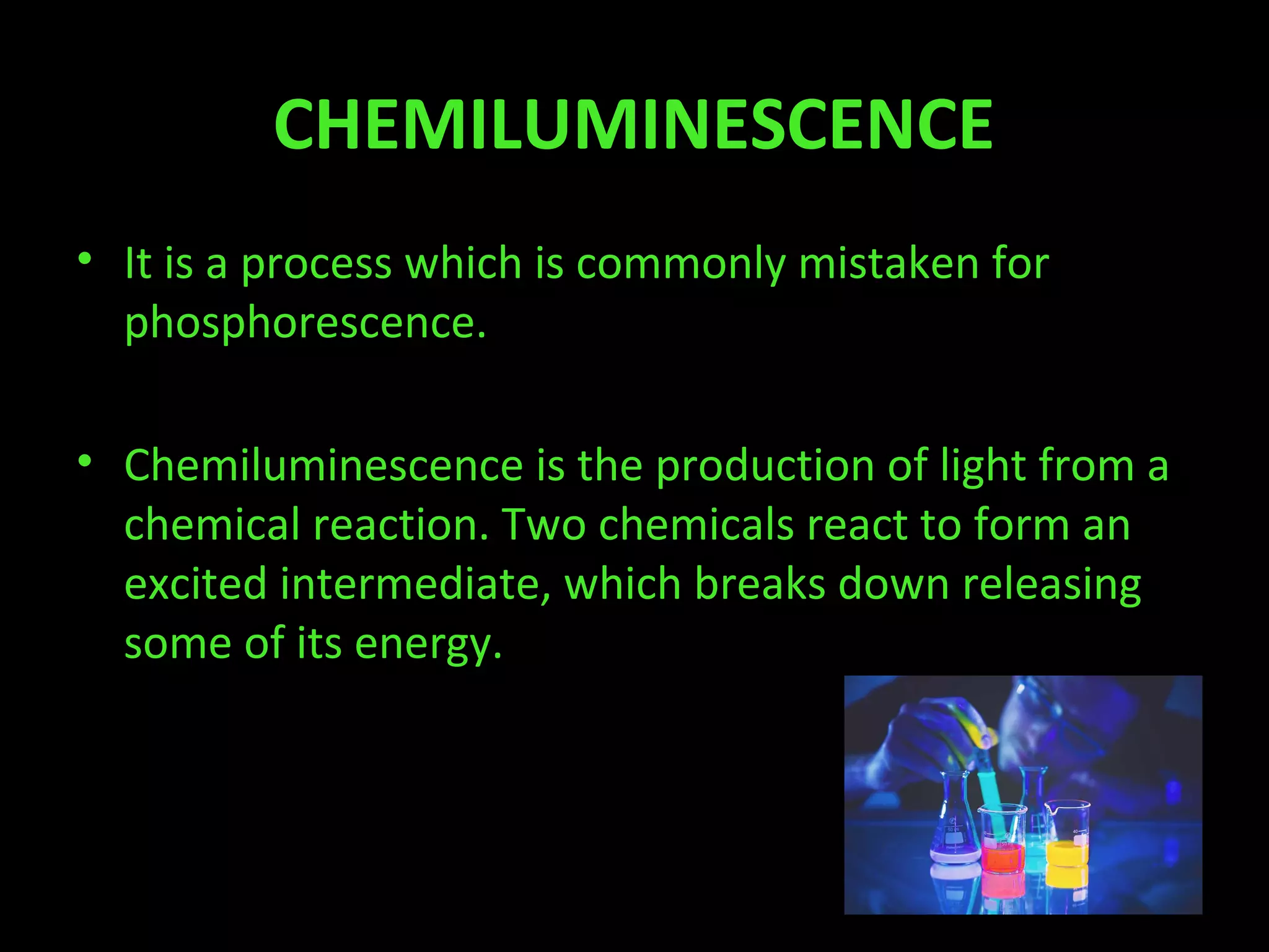 CHEMILUMINESCENCE
• It is a process which is commonly mistaken for
phosphorescence.
• Chemiluminescence is the production of light from a
chemical reaction. Two chemicals react to form an
excited intermediate, which breaks down releasing
some of its energy.
 