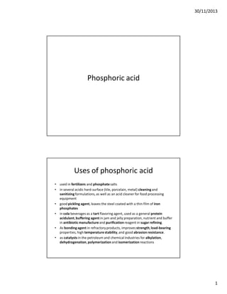 30/11/2013
1
Phosphoric acid
Uses of phosphoric acid
• used in fertilizers and phosphatesalts
• in several acidic hard-surface (tile, porcelain, metal) cleaning and
sanitizingformulations, as well as an acid cleaner for food processing
equipment
• good pickling agent, leaves the steel coated with a thin film of iron
phosphates
• in cola beverages as a tart flavoring agent, used as a general protein
acidulant,buffering agent in jam and jelly preparation, nutrient and buffer
in antibiotic manufactureand purification reagent in sugar refining.
• As bondingagent in refractory products, improves strength,load-bearing
properties, high temperaturestability,and good abrasion resistance.
• as catalysts in the petroleum and chemical industries for alkylation,
dehydrogenation,polymerization and isomerization reactions
 