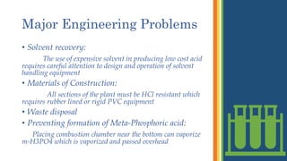 Major Engineering Problems
• Solvent recovery:
The use of expensive solvent in producing low cost acid
requires careful attention to design and operation of solvent
handling equipment
• Materials of Construction:
All sections of the plant must be HCl resistant which
requires rubber lined or rigid PVC equipment
• Waste disposal
• Preventing formation of Meta-Phosphoric acid:
Placing combustion chamber near the bottom can vaporize
m-H3PO4 which is vaporized and passed overhead
 