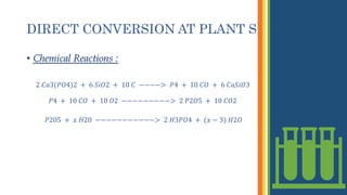 DIRECT CONVERSION AT PLANT SITE
• Chemical Reactions :
2 𝐶𝑎3(𝑃𝑂4)2 + 6 𝑆𝑖𝑂2 + 10 𝐶 −−−−> 𝑃4 + 10 𝐶𝑂 + 6 𝐶𝑎𝑆𝑖𝑂3
𝑃4 + 10 𝐶𝑂 + 10 𝑂2 −−−−−−−−−> 2 𝑃2𝑂5 + 10 𝐶𝑂2
𝑃205 + 𝑥 𝐻20 −−−−−−−−−−−> 2 𝐻3𝑃𝑂4 + (𝑥 − 3) 𝐻2𝑂
 
