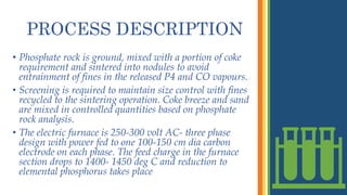PROCESS DESCRIPTION
• Phosphate rock is ground, mixed with a portion of coke
requirement and sintered into nodules to avoid
entrainment of fines in the released P4 and CO vapours.
• Screening is required to maintain size control with fines
recycled to the sintering operation. Coke breeze and sand
are mixed in controlled quantities based on phosphate
rock analysis.
• The electric furnace is 250-300 volt AC- three phase
design with power fed to one 100-150 cm dia carbon
electrode on each phase. The feed charge in the furnace
section drops to 1400- 1450 deg C and reduction to
elemental phosphorus takes place
 