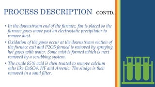 PROCESS DESCRIPTION CONTD…
• In the downstream end of the furnace, fan is placed so the
furnace gases move past an electrostatic precipitator to
remove dust.
• Oxidation of the gases occur at the downstream section of
the furnace exit and P2O5 formed is removed by spraying
hot gases with water. Some mist is formed which is next
removed by a scrubbing system.
• The crude 85% acid is then treated to remove calcium
salts like CaSO4, HF and Arsenic. The sludge is then
removed in a sand filter.
 