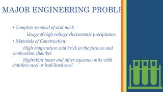 MAJOR ENGINEERING PROBLEMS
• Complete removal of acid mist:
Usage of high voltage electrostatic precipitator.
• Materials of Construction:
High temperature acid brick in the furnace and
combustion chamber
Hydration tower and other aqueous units with
stainless steel or lead lined steel
 