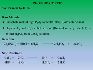 PHOSPHORIC ACID
Wet Process by HCL
Raw Material
 Phosphate rock of high P2O5 content(>30%),Hydrochloric acid
 Organic C4 and C5 alcohol solvent (Butanol or amyl alcohol) to
extract H3PO4 from CaCl2 solution.
Reaction
Ca3(PO4)2 + 6HCl + 6H2O 2H3PO4 + 3CaCl2
Side Reactions
CaF2 + 2HCl 2HF + CaCl2
6HF + SiO2 H2SiF6 + 2 H2O
 