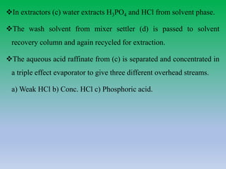 In extractors (c) water extracts H3PO4 and HCl from solvent phase.
The wash solvent from mixer settler (d) is passed to solvent
recovery column and again recycled for extraction.
The aqueous acid raffinate from (c) is separated and concentrated in
a triple effect evaporator to give three different overhead streams.
a) Weak HCl b) Conc. HCl c) Phosphoric acid.
 