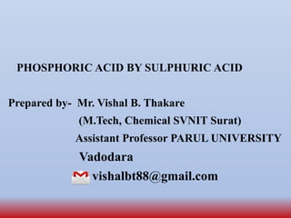 PHOSPHORIC ACID BY SULPHURIC ACID
Prepared by- Mr. Vishal B. Thakare
(M.Tech, Chemical SVNIT Surat)
Assistant Professor PARUL UNIVERSITY
Vadodara
vishalbt88@gmail.com
 