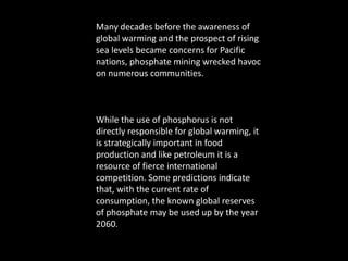 Many decades before the awareness of global warming and the prospect of rising sea levels became concerns for Pacific nations, phosphate mining wrecked havoc on numerous communities. While the use of phosphorus is not directly responsible for global warming, it is strategically important in food production and like petroleum it is a resource of fierce international competition. Some predictions indicate that, with the current rate of consumption, the known global reserves of phosphate may be used up by the year 2060.
