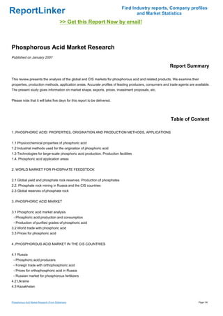 Find Industry reports, Company profiles
ReportLinker                                                                      and Market Statistics
                                            >> Get this Report Now by email!



Phosphorous Acid Market Research
Published on January 2007

                                                                                                         Report Summary

This review presents the analysis of the global and CIS markets for phosphorous acid and related products. We examine their
properties, production methods, application areas. Accurate profiles of leading producers, consumers and trade agents are available.
The present study gives information on market shape, exports, prices, investment proposals, etc.


Please note that it will take five days for this report to be delivered.




                                                                                                          Table of Content

1. PHOSPHORIC ACID: PROPERTIES, ORIGINATION AND PRODUCTION METHODS, APPLICATIONS


1.1 Physicochemical properties of phosphoric acid
1.2 Industrial methods used for the origination of phosphoric acid
1.3 Technologies for large-scale phosphoric acid production. Production facilities
1.4. Phosphoric acid application areas


2. WORLD MARKET FOR PHOSPHATE FEEDSTOCK


2.1 Global yield and phosphate rock reserves. Production of phosphates
2.2. Phosphate rock mining in Russia and the CIS countries
2.3 Global reserves of phosphate rock


3. PHOSPHORIC ACID MARKET


3.1 Phosphoric acid market analysis
 - Phosphoric acid production and consumption
 - Production of purified grades of phosphoric acid
3.2 World trade with phosphoric acid
3.3 Prices for phosphoric acid


4. PHOSPHOROUS ACID MARKET IN THE CIS COUNTRIES


4.1 Russia
 - Phosphoric acid producers
 - Foreign trade with orthophosphoric acid
 - Prices for orthophosphoric acid in Russia
 - Russian market for phosphorous fertilizers
4.2 Ukraine
4.3 Kazakhstan



Phosphorous Acid Market Research (From Slideshare)                                                                          Page 1/4
 