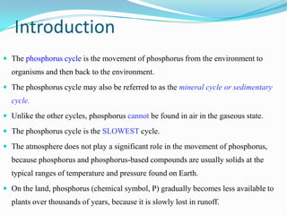 Introduction
 The phosphorus cycle is the movement of phosphorus from the environment to

organisms and then back to the environment.
 The phosphorus cycle may also be referred to as the mineral cycle or sedimentary

cycle.
 Unlike the other cycles, phosphorus cannot be found in air in the gaseous state.
 The phosphorus cycle is the SLOWEST cycle.
 The atmosphere does not play a significant role in the movement of phosphorus,

because phosphorus and phosphorus-based compounds are usually solids at the

typical ranges of temperature and pressure found on Earth.
 On the land, phosphorus (chemical symbol, P) gradually becomes less available to

plants over thousands of years, because it is slowly lost in runoff.

 